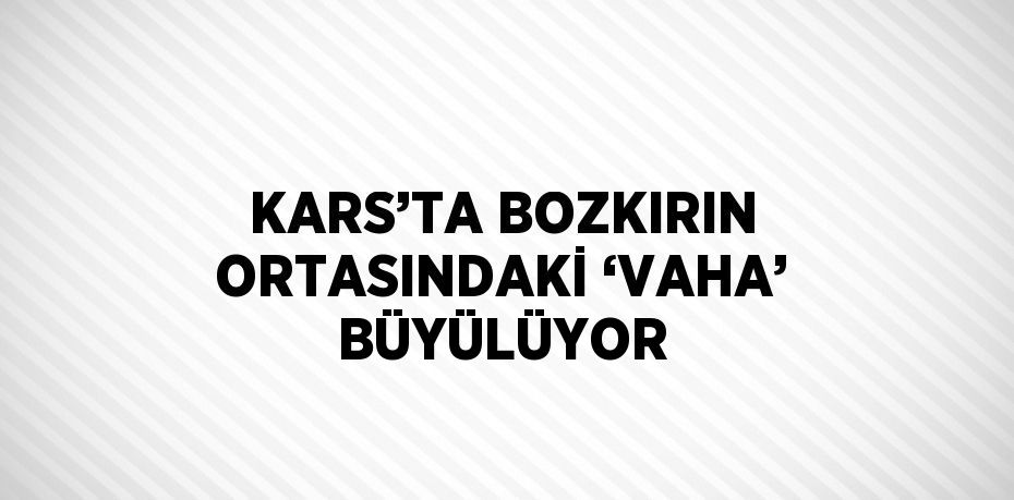 KARS’TA BOZKIRIN ORTASINDAKİ ‘VAHA’ BÜYÜLÜYOR