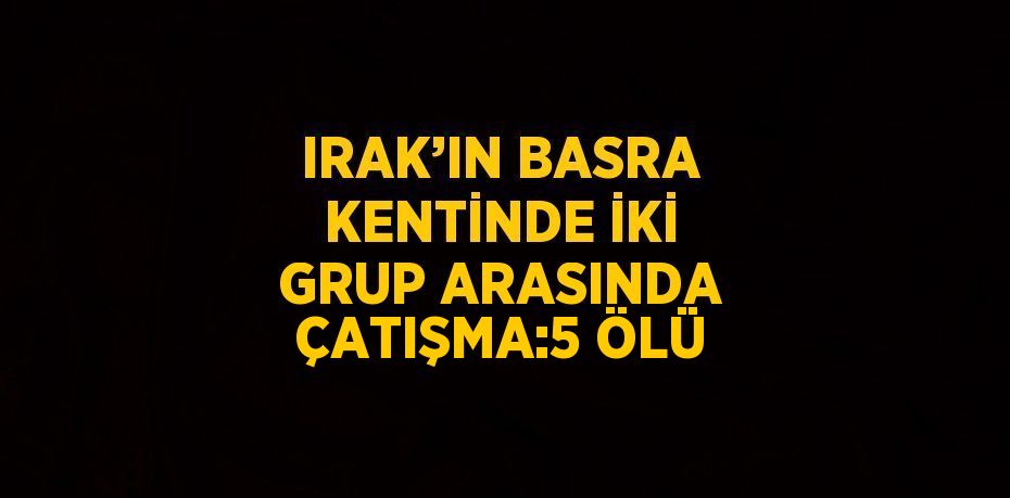 IRAK’IN BASRA KENTİNDE İKİ GRUP ARASINDA ÇATIŞMA:5 ÖLÜ