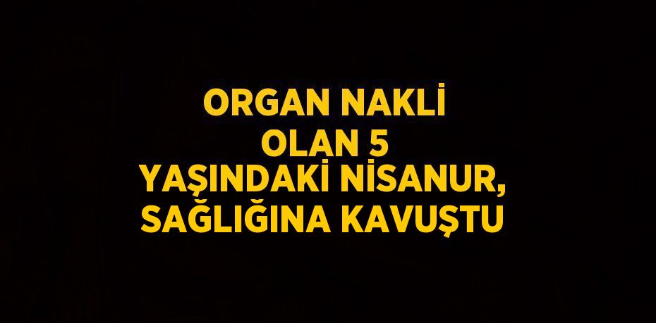 ORGAN NAKLİ OLAN 5 YAŞINDAKİ NİSANUR, SAĞLIĞINA KAVUŞTU