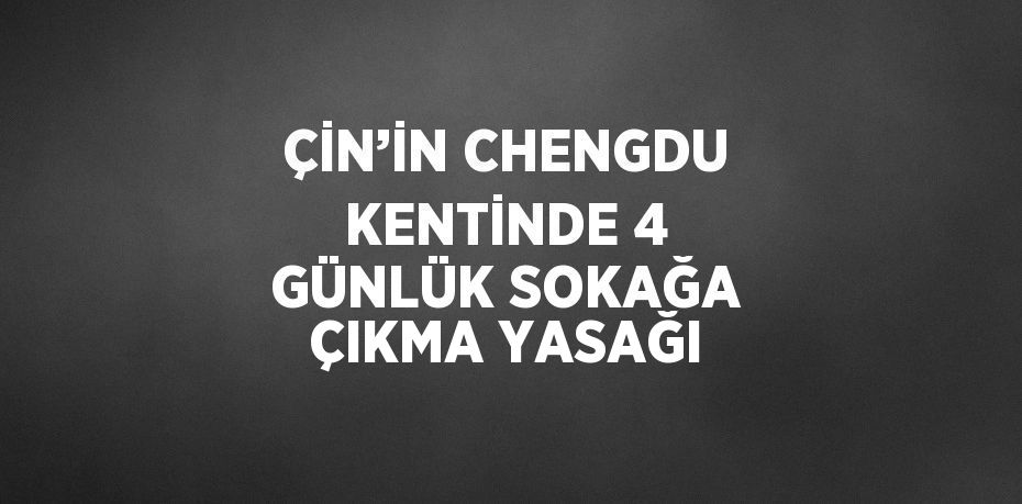 ÇİN’İN CHENGDU KENTİNDE 4 GÜNLÜK SOKAĞA ÇIKMA YASAĞI