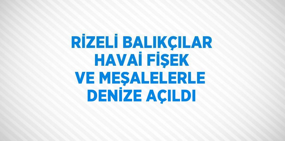 RİZELİ BALIKÇILAR HAVAİ FİŞEK VE MEŞALELERLE DENİZE AÇILDI