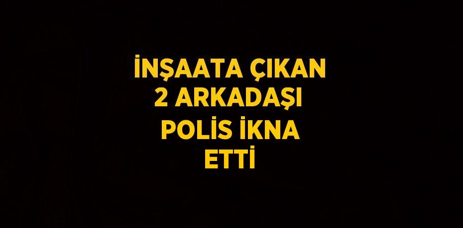 İNŞAATA ÇIKAN 2 ARKADAŞI POLİS İKNA ETTİ