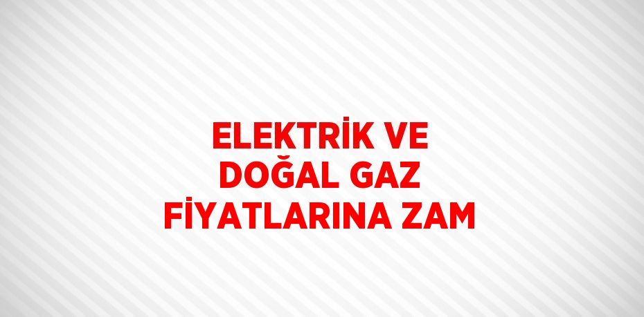 ELEKTRİK VE DOĞAL GAZ FİYATLARINA ZAM