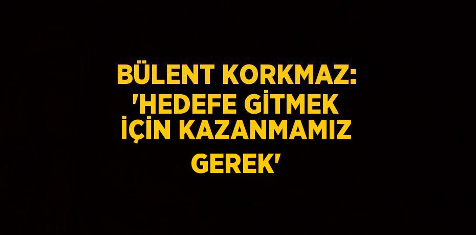 BÜLENT KORKMAZ: 'HEDEFE GİTMEK İÇİN KAZANMAMIZ GEREK'