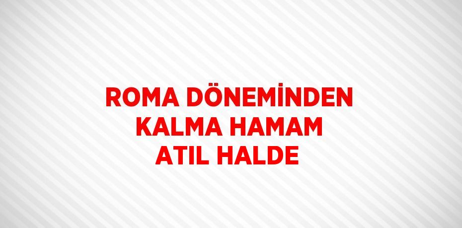 ROMA DÖNEMİNDEN KALMA HAMAM ATIL HALDE