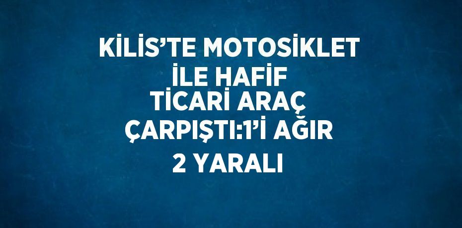 KİLİS’TE MOTOSİKLET İLE HAFİF TİCARİ ARAÇ ÇARPIŞTI:1’İ AĞIR 2 YARALI