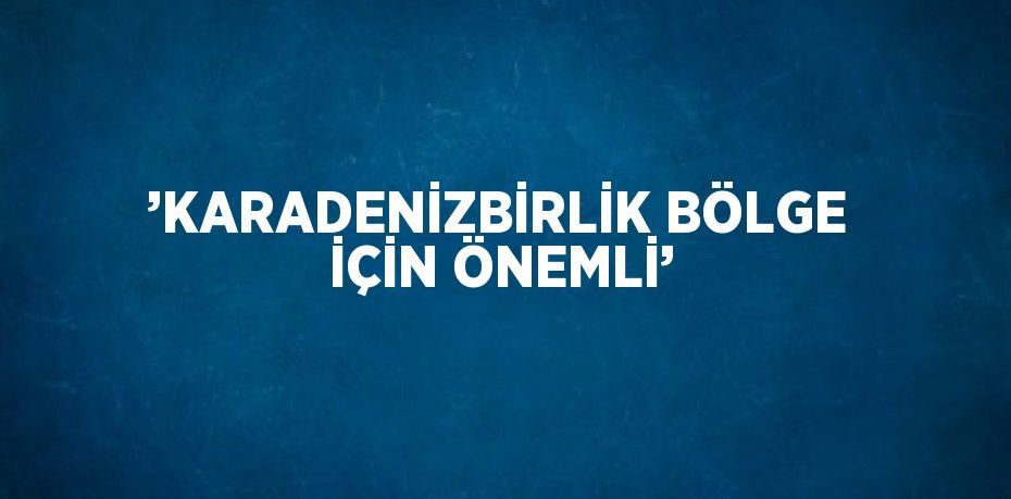 ’KARADENİZBİRLİK BÖLGE İÇİN ÖNEMLİ’