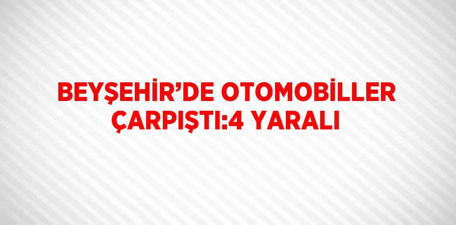 BEYŞEHİR’DE OTOMOBİLLER ÇARPIŞTI:4 YARALI