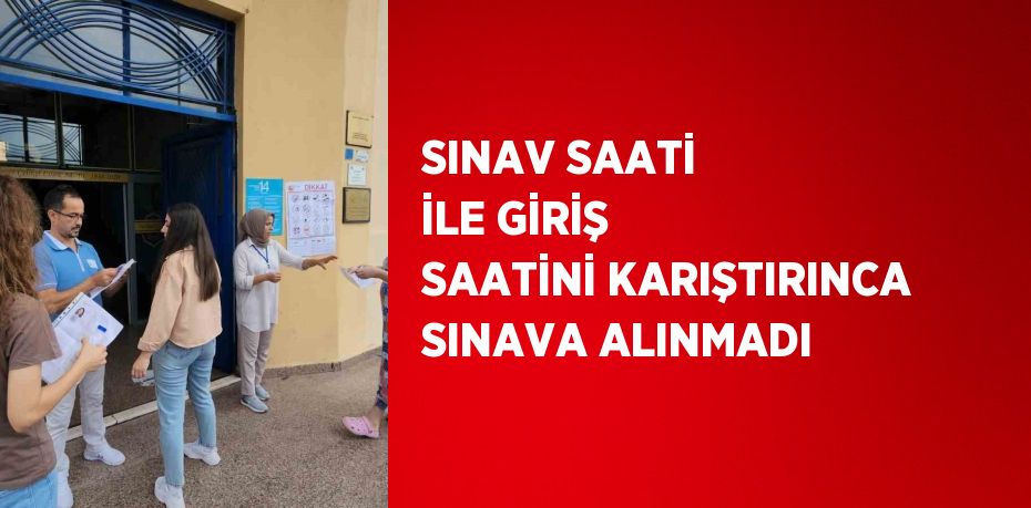 SINAV SAATİ İLE GİRİŞ SAATİNİ KARIŞTIRINCA SINAVA ALINMADI