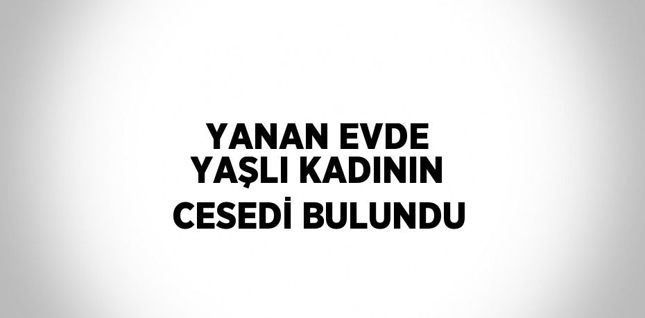 YANAN EVDE YAŞLI KADININ CESEDİ BULUNDU