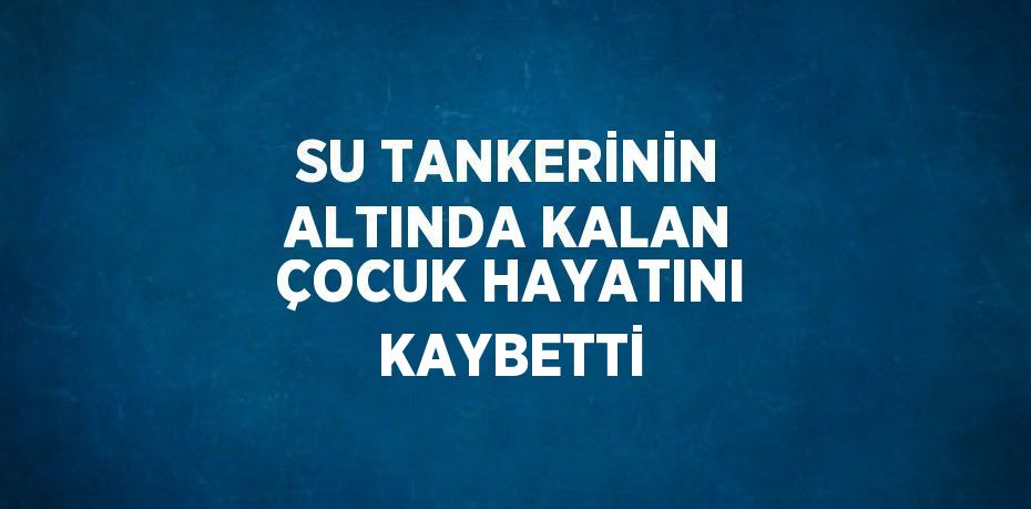 SU TANKERİNİN ALTINDA KALAN ÇOCUK HAYATINI KAYBETTİ