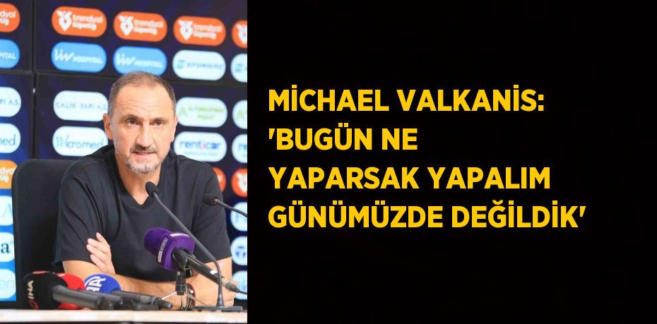 MİCHAEL VALKANİS: 'BUGÜN NE YAPARSAK YAPALIM GÜNÜMÜZDE DEĞİLDİK'