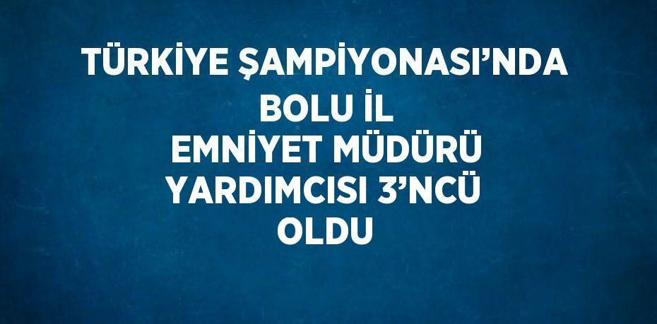 TÜRKİYE ŞAMPİYONASI’NDA BOLU İL EMNİYET MÜDÜRÜ YARDIMCISI 3’NCÜ OLDU