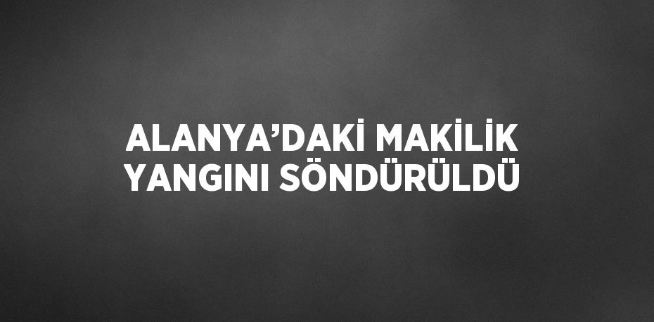 ALANYA’DAKİ MAKİLİK YANGINI SÖNDÜRÜLDÜ