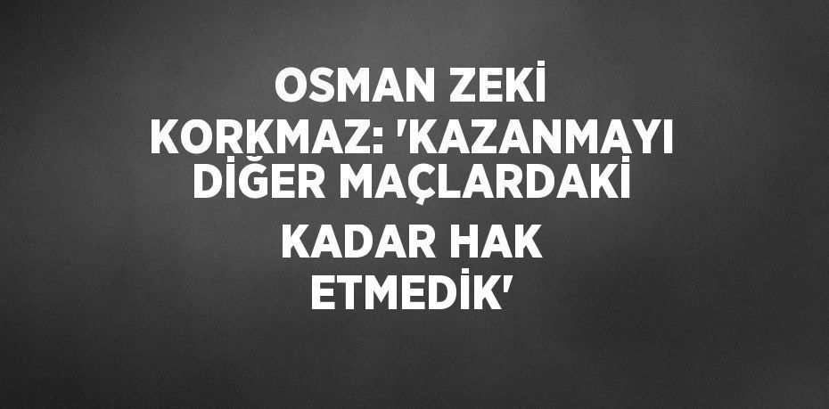 OSMAN ZEKİ KORKMAZ: 'KAZANMAYI DİĞER MAÇLARDAKİ KADAR HAK ETMEDİK'