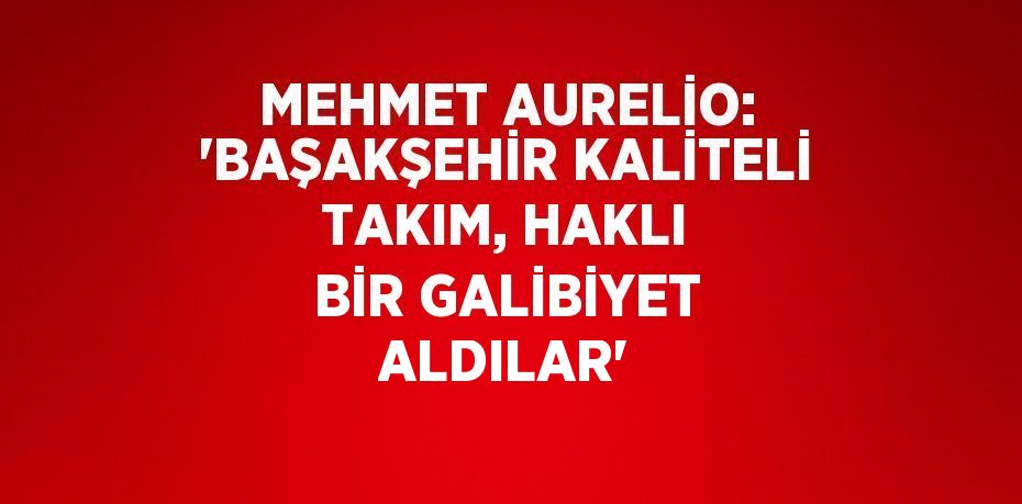 MEHMET AURELİO: 'BAŞAKŞEHİR KALİTELİ TAKIM, HAKLI BİR GALİBİYET ALDILAR'