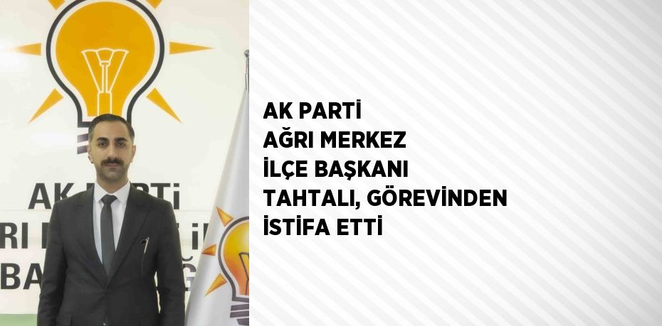 AK PARTİ AĞRI MERKEZ İLÇE BAŞKANI TAHTALI, GÖREVİNDEN İSTİFA ETTİ