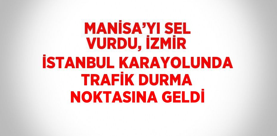 MANİSA’YI SEL VURDU, İZMİR İSTANBUL KARAYOLUNDA TRAFİK DURMA NOKTASINA GELDİ