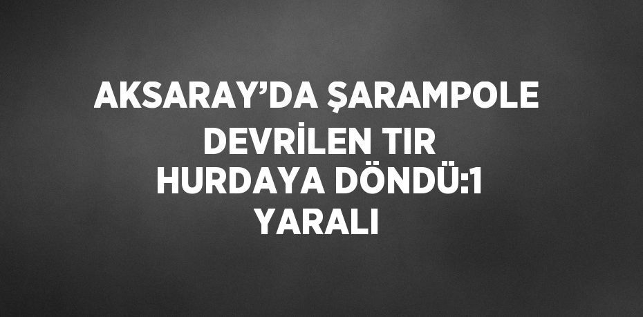 AKSARAY’DA ŞARAMPOLE DEVRİLEN TIR HURDAYA DÖNDÜ:1 YARALI