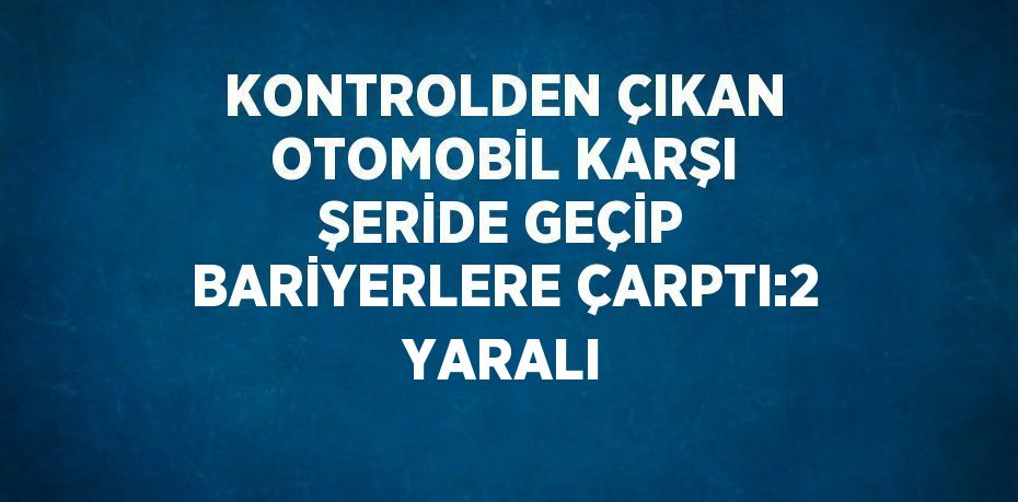 KONTROLDEN ÇIKAN OTOMOBİL KARŞI ŞERİDE GEÇİP BARİYERLERE ÇARPTI:2 YARALI