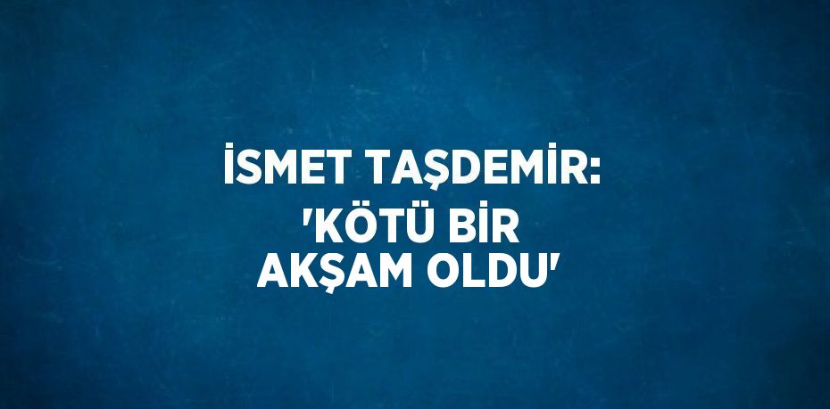 İSMET TAŞDEMİR: 'KÖTÜ BİR AKŞAM OLDU'