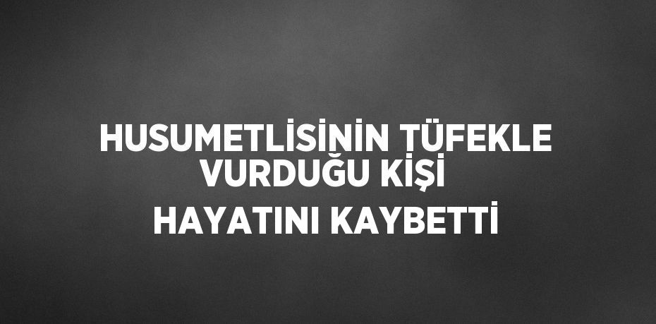 HUSUMETLİSİNİN TÜFEKLE VURDUĞU KİŞİ HAYATINI KAYBETTİ