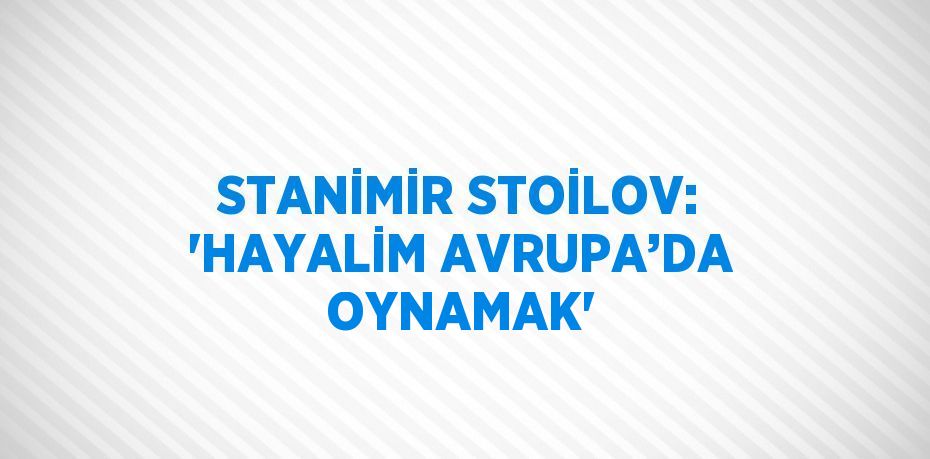 STANİMİR STOİLOV: 'HAYALİM AVRUPA’DA OYNAMAK'