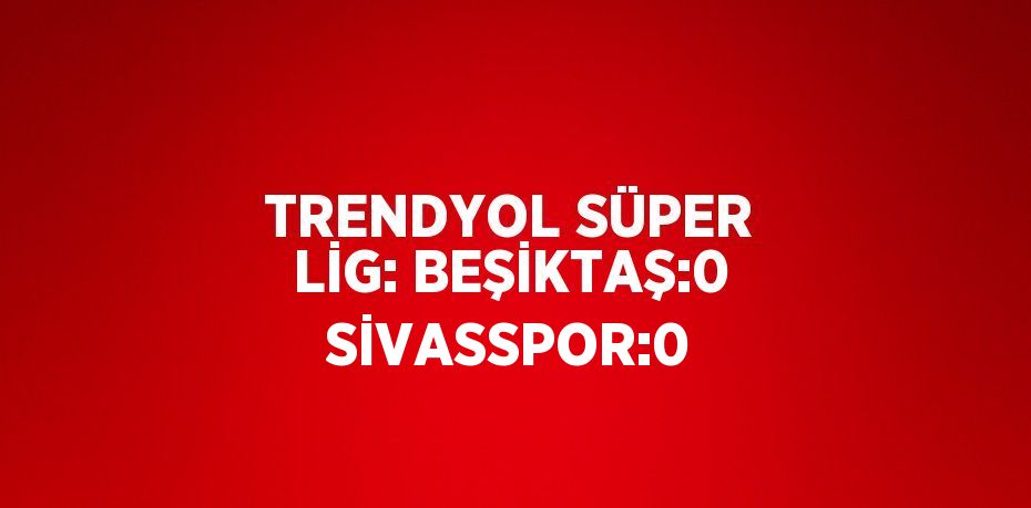 TRENDYOL SÜPER LİG: BEŞİKTAŞ:0 SİVASSPOR:0