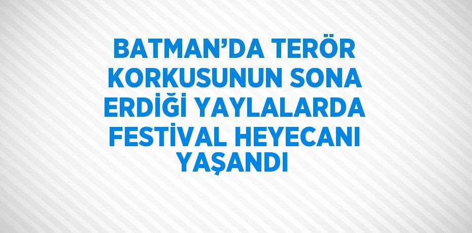 BATMAN’DA TERÖR KORKUSUNUN SONA ERDİĞİ YAYLALARDA FESTİVAL HEYECANI YAŞANDI