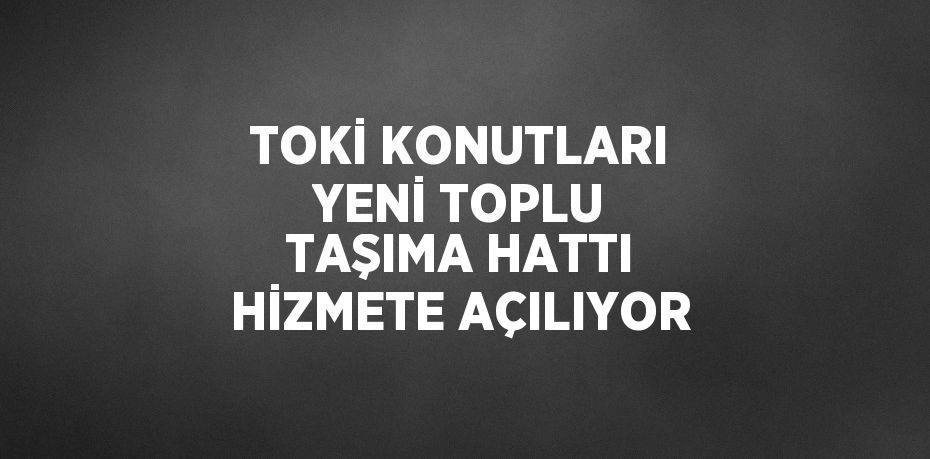 TOKİ KONUTLARI YENİ TOPLU TAŞIMA HATTI HİZMETE AÇILIYOR