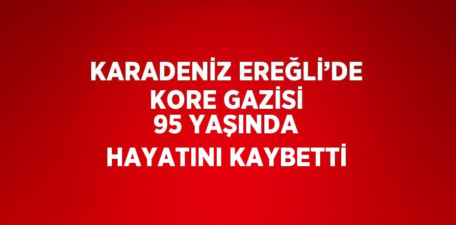 KARADENİZ EREĞLİ’DE KORE GAZİSİ 95 YAŞINDA HAYATINI KAYBETTİ