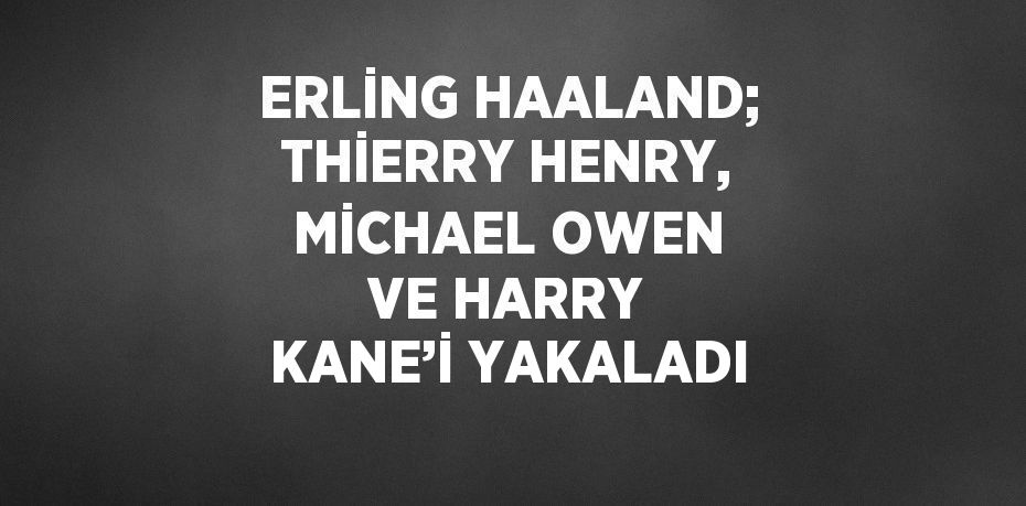 ERLİNG HAALAND; THİERRY HENRY, MİCHAEL OWEN VE HARRY KANE’İ YAKALADI