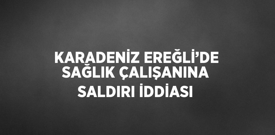 KARADENİZ EREĞLİ’DE SAĞLIK ÇALIŞANINA SALDIRI İDDİASI