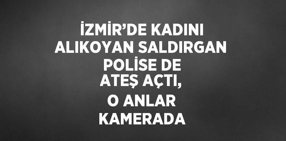 İZMİR’DE KADINI ALIKOYAN SALDIRGAN POLİSE DE ATEŞ AÇTI, O ANLAR KAMERADA