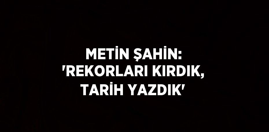 METİN ŞAHİN: 'REKORLARI KIRDIK, TARİH YAZDIK'