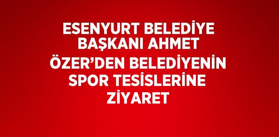 ESENYURT BELEDİYE BAŞKANI AHMET ÖZER’DEN BELEDİYENİN SPOR TESİSLERİNE ZİYARET