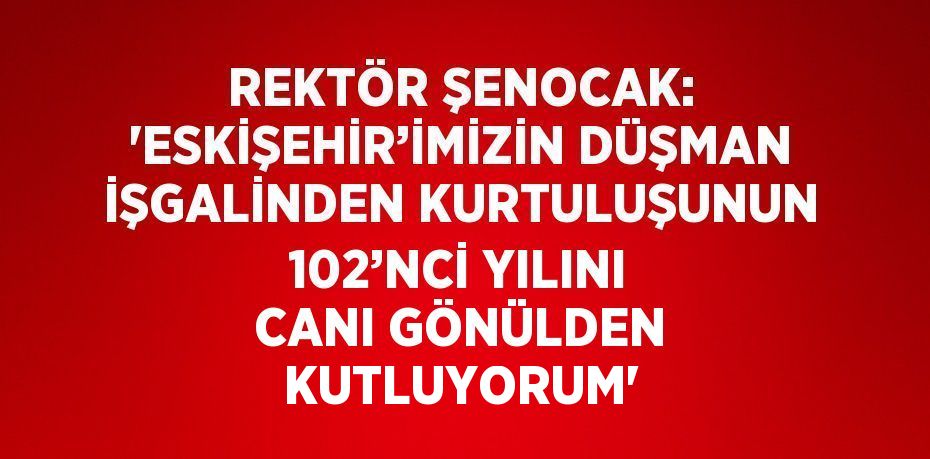 REKTÖR ŞENOCAK: 'ESKİŞEHİR’İMİZİN DÜŞMAN İŞGALİNDEN KURTULUŞUNUN 102’NCİ YILINI CANI GÖNÜLDEN KUTLUYORUM'