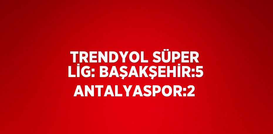 TRENDYOL SÜPER LİG: BAŞAKŞEHİR:5 ANTALYASPOR:2