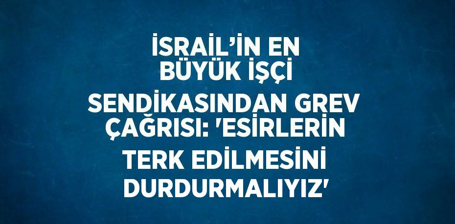 İSRAİL’İN EN BÜYÜK İŞÇİ SENDİKASINDAN GREV ÇAĞRISI: 'ESİRLERİN TERK EDİLMESİNİ DURDURMALIYIZ'