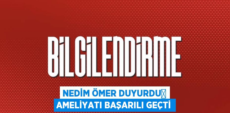 NEDİM ÖMER DUYURDU	 AMELİYATI BAŞARILI GEÇTİ