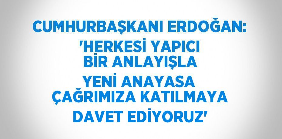 CUMHURBAŞKANI ERDOĞAN: 'HERKESİ YAPICI BİR ANLAYIŞLA YENİ ANAYASA ÇAĞRIMIZA KATILMAYA DAVET EDİYORUZ'