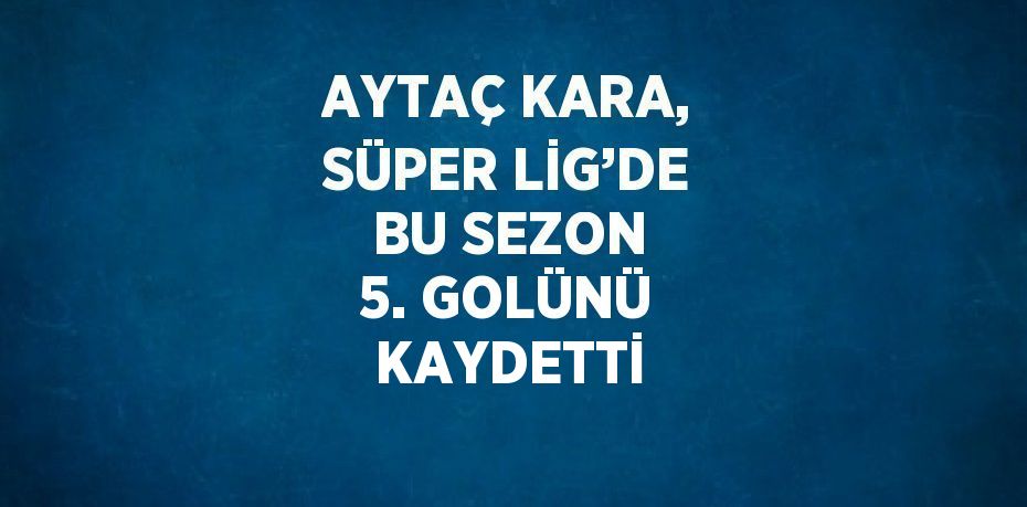 AYTAÇ KARA, SÜPER LİG’DE BU SEZON 5. GOLÜNÜ KAYDETTİ