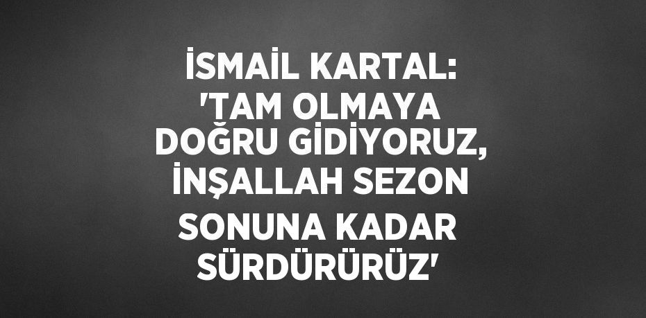 İSMAİL KARTAL: 'TAM OLMAYA DOĞRU GİDİYORUZ, İNŞALLAH SEZON SONUNA KADAR SÜRDÜRÜRÜZ'