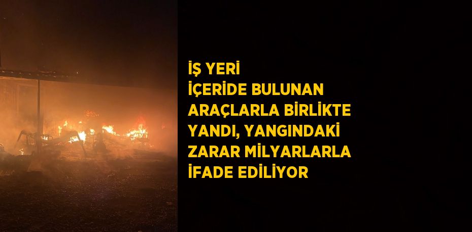 İŞ YERİ İÇERİDE BULUNAN ARAÇLARLA BİRLİKTE YANDI, YANGINDAKİ ZARAR MİLYARLARLA İFADE EDİLİYOR
