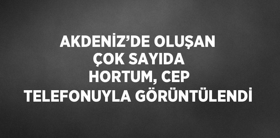 AKDENİZ’DE OLUŞAN ÇOK SAYIDA HORTUM, CEP TELEFONUYLA GÖRÜNTÜLENDİ