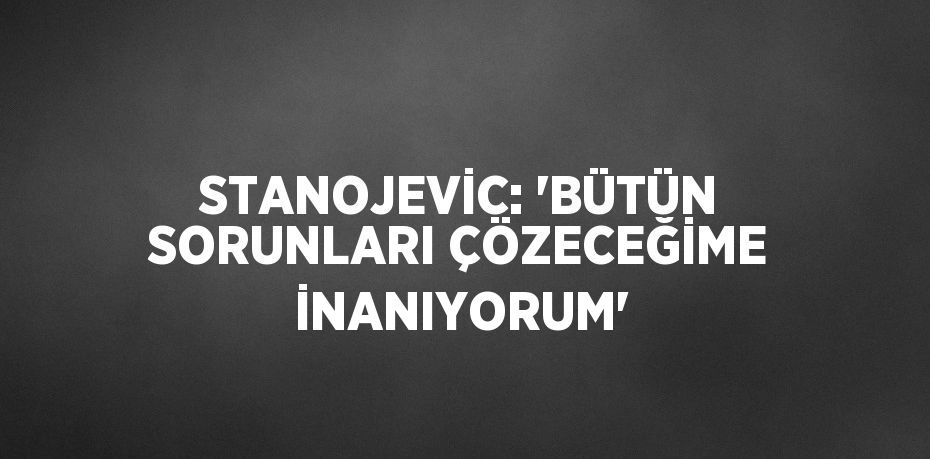 STANOJEVİC: 'BÜTÜN SORUNLARI ÇÖZECEĞİME İNANIYORUM'