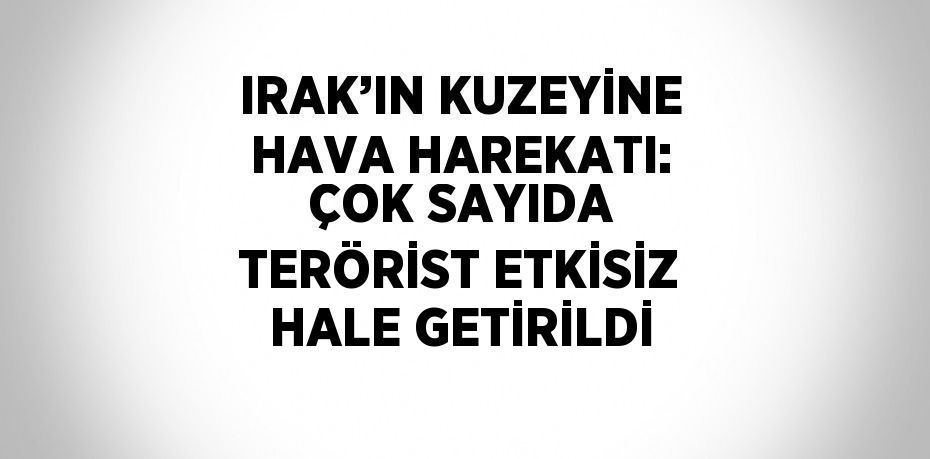 IRAK’IN KUZEYİNE HAVA HAREKATI: ÇOK SAYIDA TERÖRİST ETKİSİZ HALE GETİRİLDİ