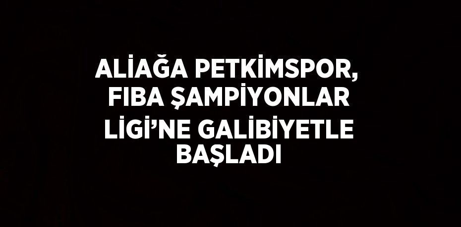 ALİAĞA PETKİMSPOR, FIBA ŞAMPİYONLAR LİGİ’NE GALİBİYETLE BAŞLADI