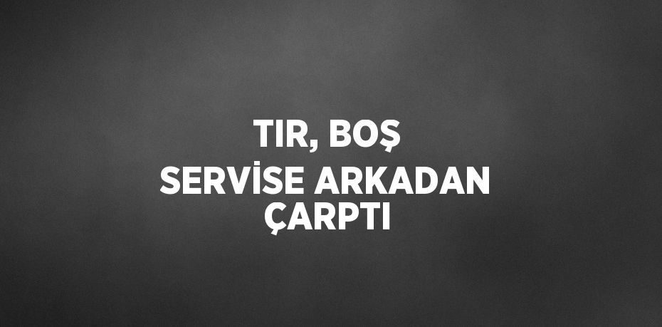 TIR, BOŞ SERVİSE ARKADAN ÇARPTI