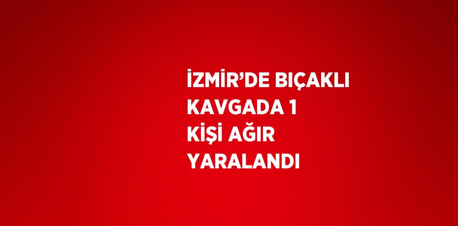 İZMİR’DE BIÇAKLI KAVGADA 1 KİŞİ AĞIR YARALANDI